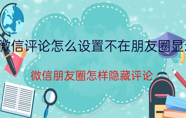 微信评论怎么设置不在朋友圈显示 微信朋友圈怎样隐藏评论？